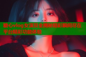 糖心vlog女演员全揭秘精彩瞬间尽在平台精彩功能体验