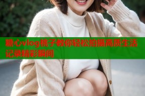 糖心vlog桃子教你轻松拍摄高质生活记录精彩瞬间