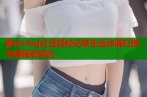 糖心vlog红豆轻松记录生活点滴打造专属精彩回忆
