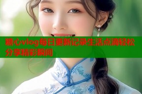 糖心vlog每日更新记录生活点滴轻松分享精彩瞬间