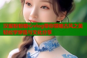 汉服粉粉糖心vlog带你领略古风之美轻松学穿搭与文化分享