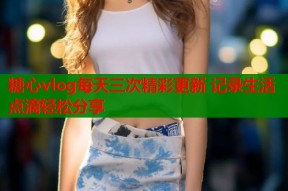 糖心vlog每天三次精彩更新 记录生活点滴轻松分享