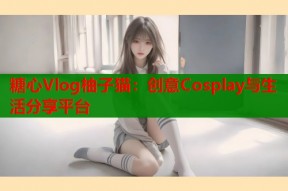 糖心Vlog柚子猫：创意Cosplay与生活分享平台
