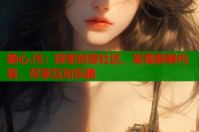 糖心.污：探索创意社区，发现新鲜内容，尽享互动乐趣