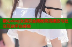 糖心vlog女演员全揭秘高清播放与社交互动平台体验
