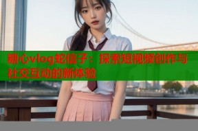 糖心vlog蛇信子：探索短视频创作与社交互动的新体验