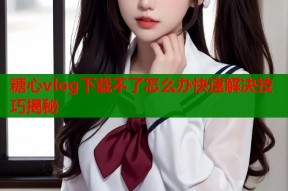 糖心vlog下载不了怎么办快速解决技巧揭秘