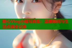 糖心Vlog小橘写真集：温暖瞬间与生活点滴全记录