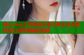 糖心vlog主页精选分享记录生活点滴轻松打造专属精彩视频