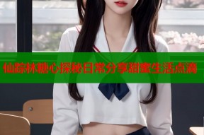 仙踪林糖心探秘日常分享甜蜜生活点滴