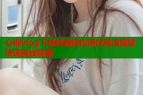 心糖vlog下载神器轻松保存高清视频快速离线观看