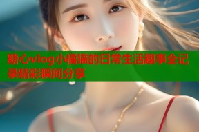糖心vlog小橘猫的日常生活趣事全记录精彩瞬间分享