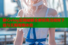 糖心vlog官网破解全解锁高清视频下载与无限观看体验