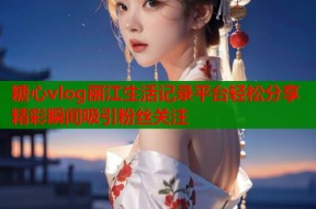 糖心vlog丽江生活记录平台轻松分享精彩瞬间吸引粉丝关注