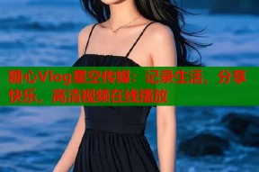 糖心Vlog星空传媒：记录生活，分享快乐，高清视频在线播放