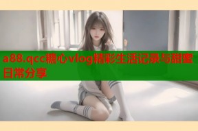 a88.qcc糖心vlog精彩生活记录与甜蜜日常分享