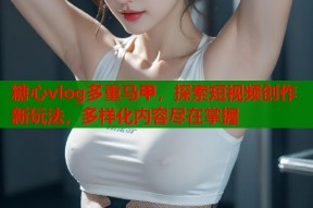 糖心vlog多重马甲，探索短视频创作新玩法，多样化内容尽在掌握