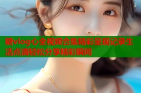 糖vlog心全视频合集精彩呈现记录生活点滴轻松分享精彩瞬间