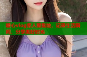 糖心vlog素人聚集地，记录生活瞬间，分享美好时光