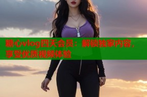 糖心vlog四天会员：解锁独家内容，享受优质视频体验