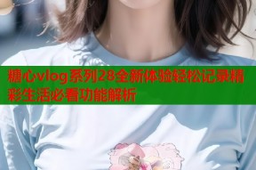 糖心vlog系列28全新体验轻松记录精彩生活必看功能解析