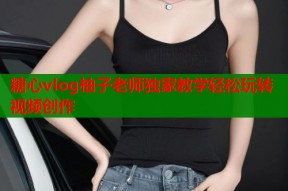 糖心vlog柚子老师独家教学轻松玩转视频创作