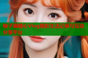柚子猫糖心Vlog精彩生活记录与互动分享平台