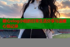 糖心vlog小桔的日常生活分享与温暖心情记录