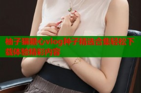 柚子猫糖心vlog种子精选合集轻松下载体验精彩内容