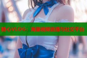 糖心VLOG：海量视频直播与社交平台