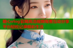 糖心vlog官网高清视频观看互动分享平台轻松记录精彩生活