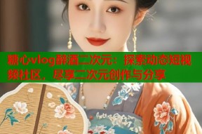 糖心vlog醉酒二次元：探索动态短视频社区，尽享二次元创作与分享