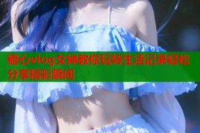 糖心vlog女神教你玩转生活记录轻松分享精彩瞬间