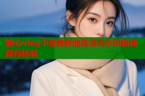糖心vlog下载最新地高清无水印极速保存体验