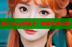 糖心Vlog蔡鱼子：甜蜜生活记录