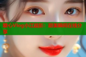 糖心Vlog小江疏影：甜美瞬间在线分享