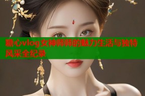 糖心vlog女神师师的魅力生活与独特风采全纪录