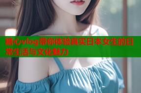 糖心vlog带你体验真实日本女生的日常生活与文化魅力