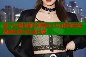 每一次喷射都于源糖心vlog带你体验极致创意与生活灵感