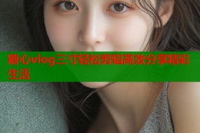 糖心vlog三寸轻松剪辑高效分享精彩生活