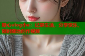 糖心vlog小e：记录生活，分享快乐，随时随地创作视频