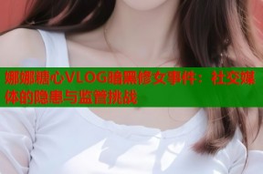 娜娜糖心VLOG暗黑修女事件：社交媒体的隐患与监管挑战