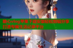 糖心vlog苹果下载安装轻松剪辑分享打造专属生活记录平台