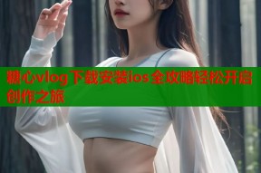糖心vlog下载安装ios全攻略轻松开启创作之旅