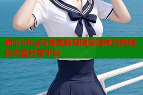 糖心Vlog与湖南教育网深度融合的精彩内容分享平台