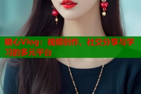 糖心Vlog：视频创作、社交分享与学习的多元平台