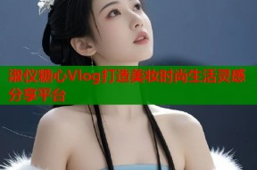 淑仪糖心Vlog打造美妆时尚生活灵感分享平台
