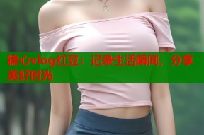 糖心vlog红豆：记录生活瞬间，分享美好时光