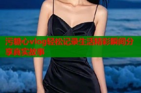 污糖心vlog轻松记录生活精彩瞬间分享真实故事