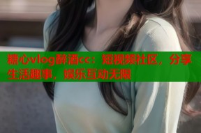 糖心vlog醉酒cc：短视频社区，分享生活趣事，娱乐互动无限